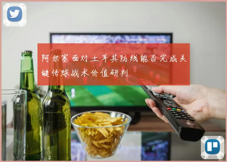 阿尔塞面对土耳其防线能否完成关键传球战术价值研判