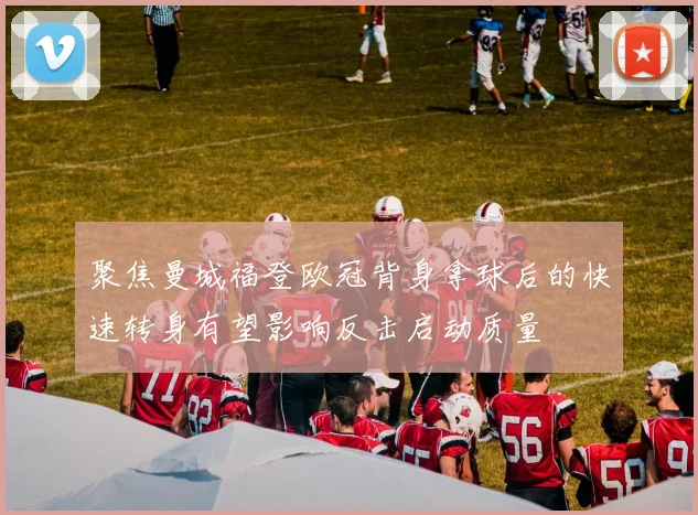 聚焦曼城福登欧冠背身拿球后的快速转身有望影响反击启动质量