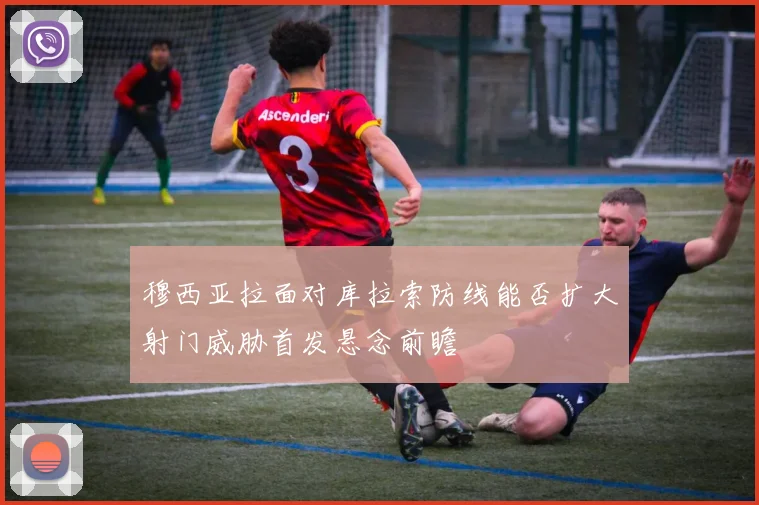 穆西亚拉面对库拉索防线能否扩大射门威胁首发悬念前瞻