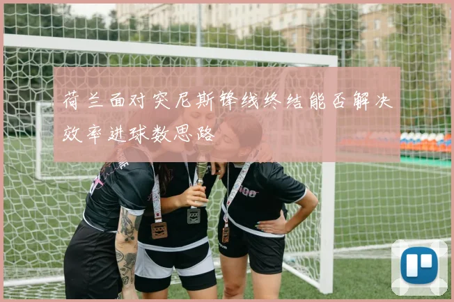 荷兰面对突尼斯锋线终结能否解决效率进球数思路