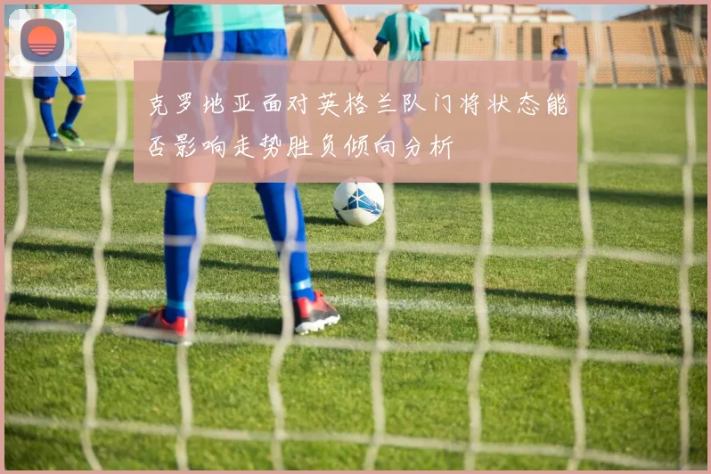 克罗地亚面对英格兰队门将状态能否影响走势胜负倾向分析