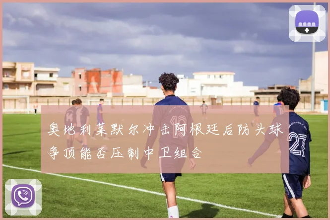 奥地利莱默尔冲击阿根廷后防头球争顶能否压制中卫组合