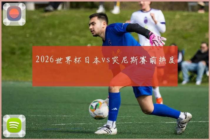 2026世界杯日本vs突尼斯赛前热度
