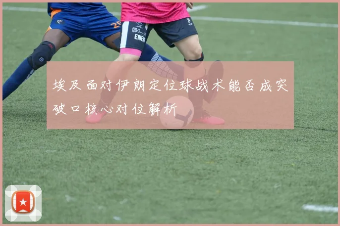 埃及面对伊朗定位球战术能否成突破口核心对位解析