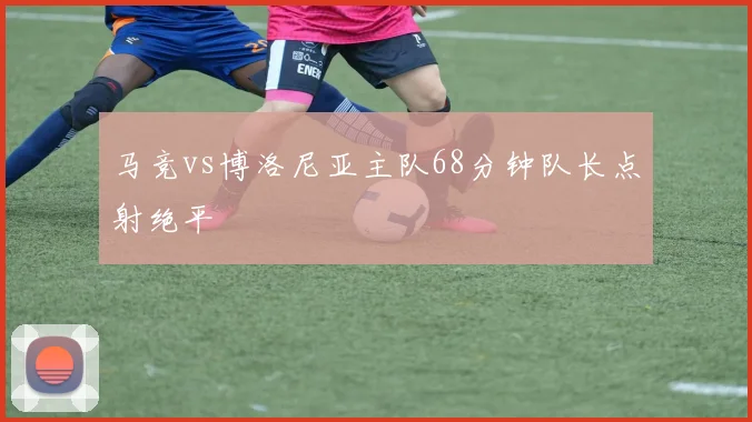 马竞vs博洛尼亚主队68分钟队长点射绝平