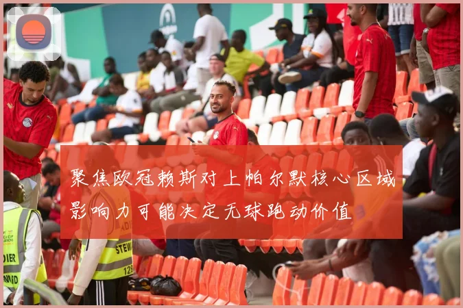 聚焦欧冠赖斯对上帕尔默核心区域影响力可能决定无球跑动价值