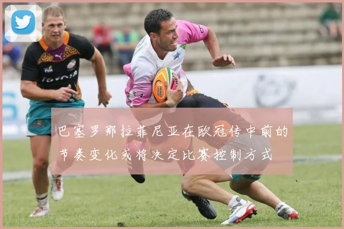 巴塞罗那拉菲尼亚在欧冠传中前的节奏变化或将决定比赛控制方式