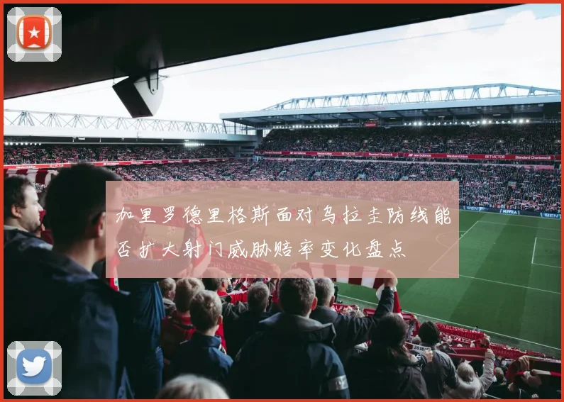 加里罗德里格斯面对乌拉圭防线能否扩大射门威胁赔率变化盘点