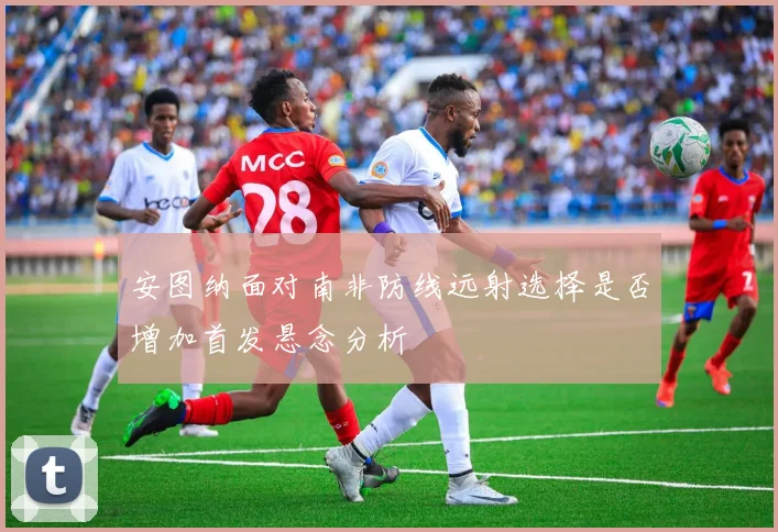 安图纳面对南非防线远射选择是否增加首发悬念分析