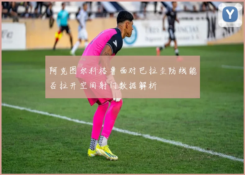 阿克图尔科格鲁面对巴拉圭防线能否拉开空间射门数据解析