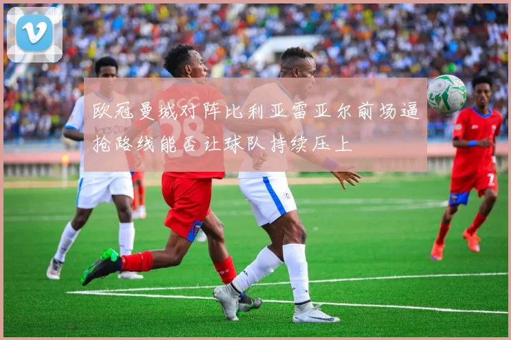 欧冠曼城对阵比利亚雷亚尔前场逼抢路线能否让球队持续压上