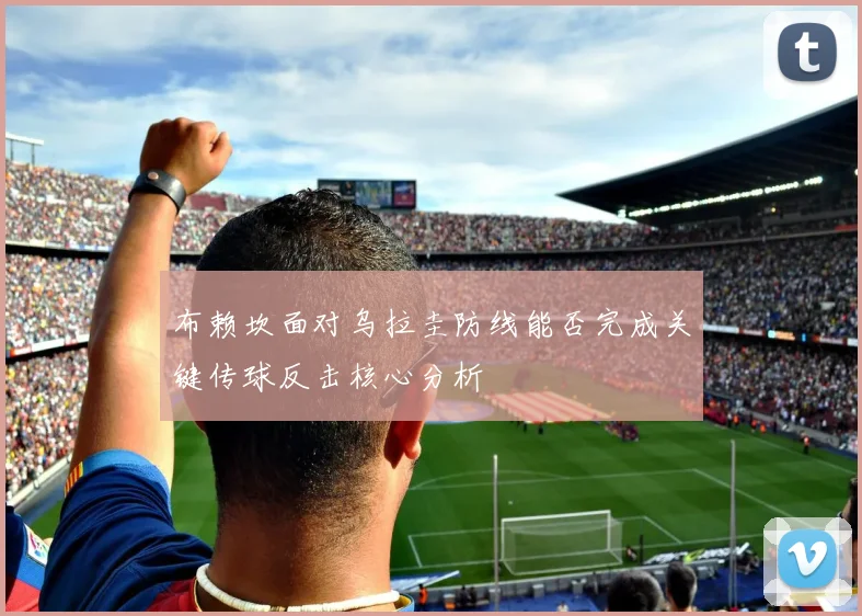 布赖坎面对乌拉圭防线能否完成关键传球反击核心分析