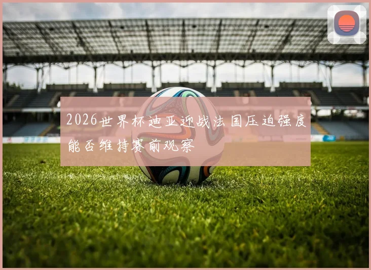 2026世界杯迪亚迎战法国压迫强度能否维持赛前观察