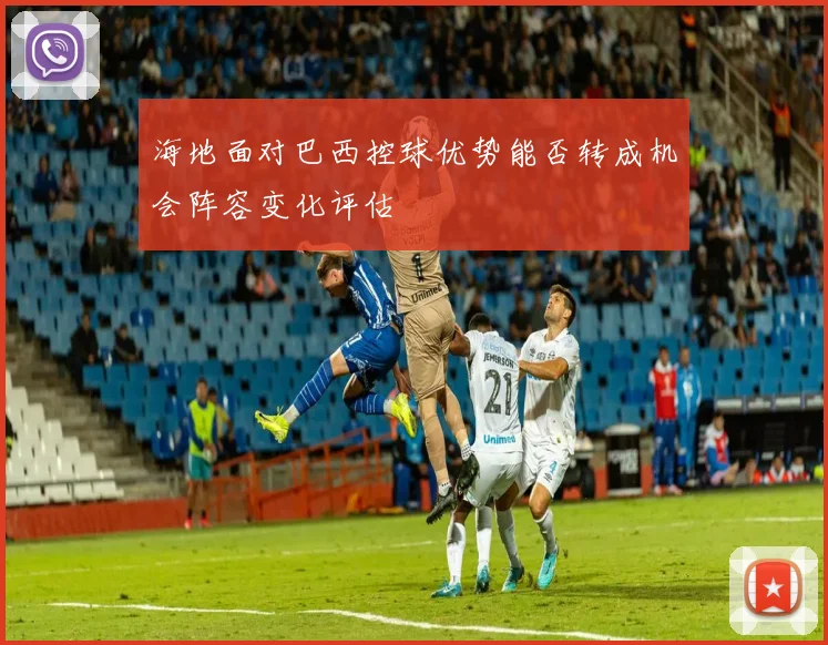 海地面对巴西控球优势能否转成机会阵容变化评估
