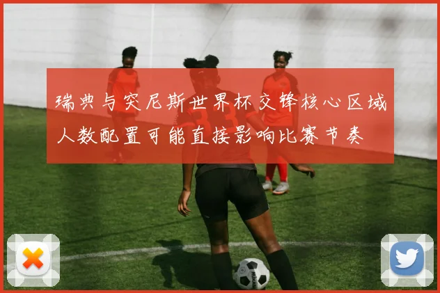 瑞典与突尼斯世界杯交锋核心区域人数配置可能直接影响比赛节奏