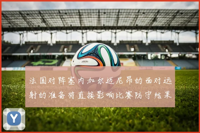 法国对阵塞内加尔迈尼昂的面对远射的准备将直接影响比赛防守结果