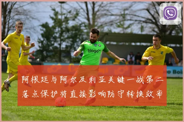 阿根廷与阿尔及利亚关键一战第二落点保护将直接影响防守转换效率