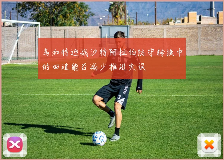 乌加特迎战沙特阿拉伯防守转换中的回追能否减少推进失误