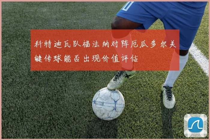 科特迪瓦队福法纳对阵厄瓜多尔关键传球能否出现价值评估