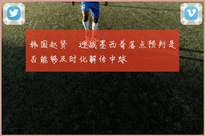 韩国赵贤祐迎战墨西哥落点预判是否能够及时化解传中球