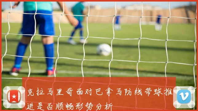 克拉马里奇面对巴拿马防线带球推进是否顺畅形势分析