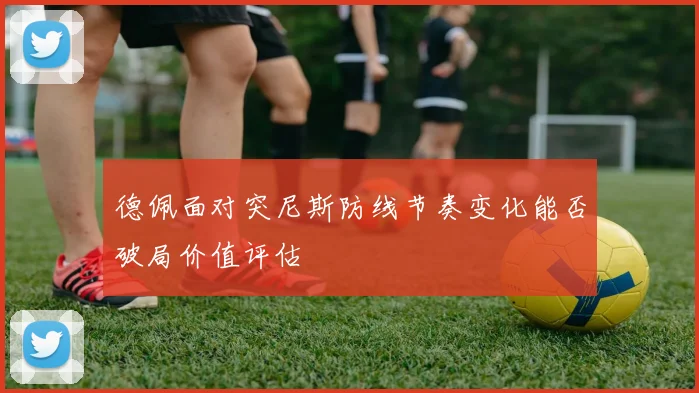 德佩面对突尼斯防线节奏变化能否破局价值评估
