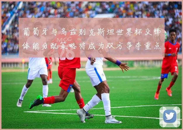 葡萄牙与乌兹别克斯坦世界杯交锋体能分配策略将成为双方争夺重点