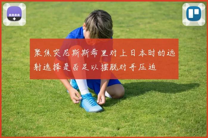 聚焦突尼斯斯希里对上日本时的远射选择是否足以摆脱对手压迫
