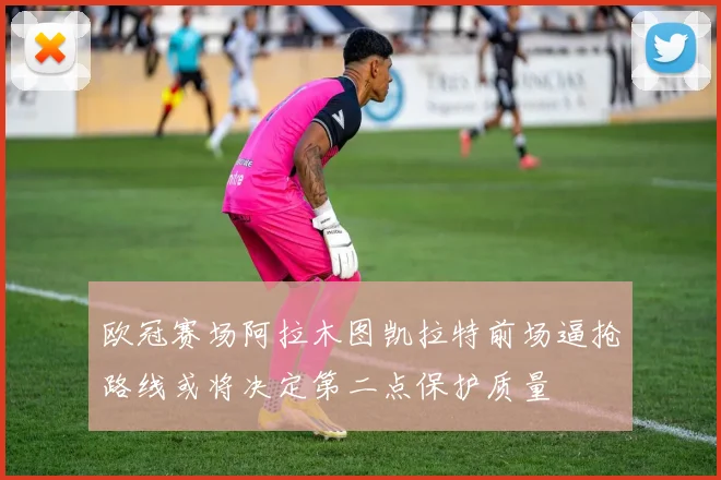 欧冠赛场阿拉木图凯拉特前场逼抢路线或将决定第二点保护质量