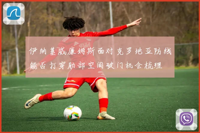 伊纳基威廉姆斯面对克罗地亚防线能否打穿肋部空间破门机会梳理