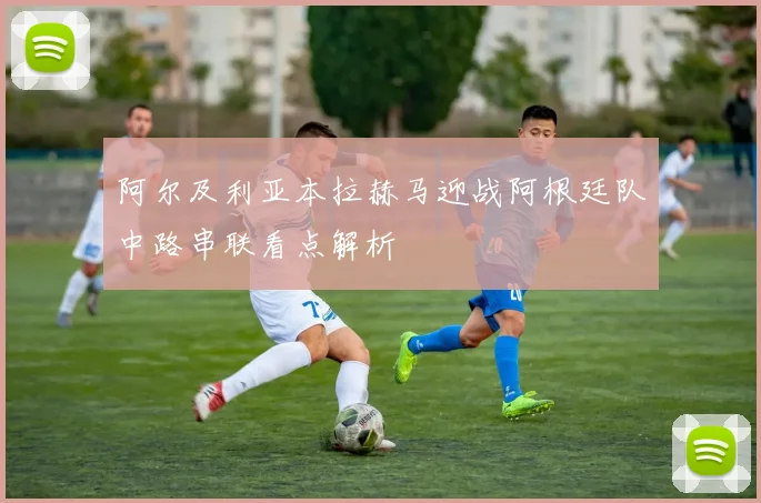 阿尔及利亚本拉赫马迎战阿根廷队中路串联看点解析