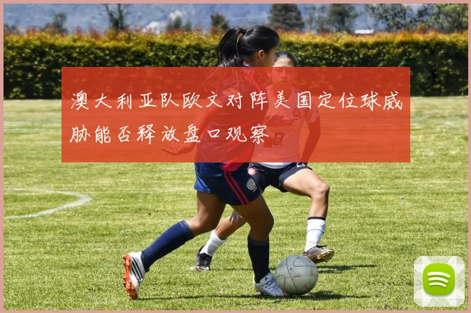 澳大利亚队欧文对阵美国定位球威胁能否释放盘口观察