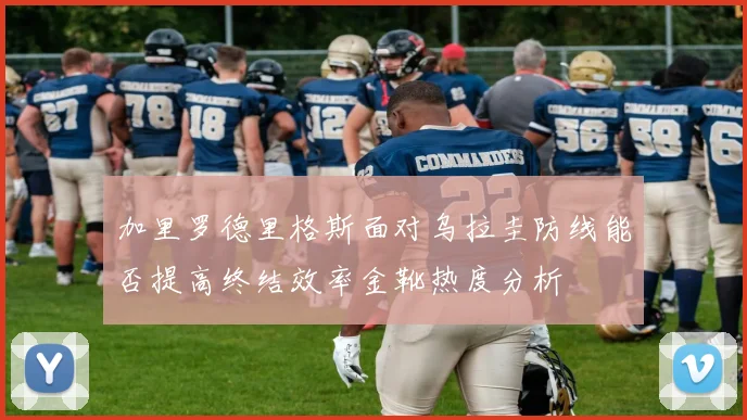 加里罗德里格斯面对乌拉圭防线能否提高终结效率金靴热度分析