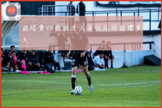 赫塔费vs西班牙人高位压迫能撑多久