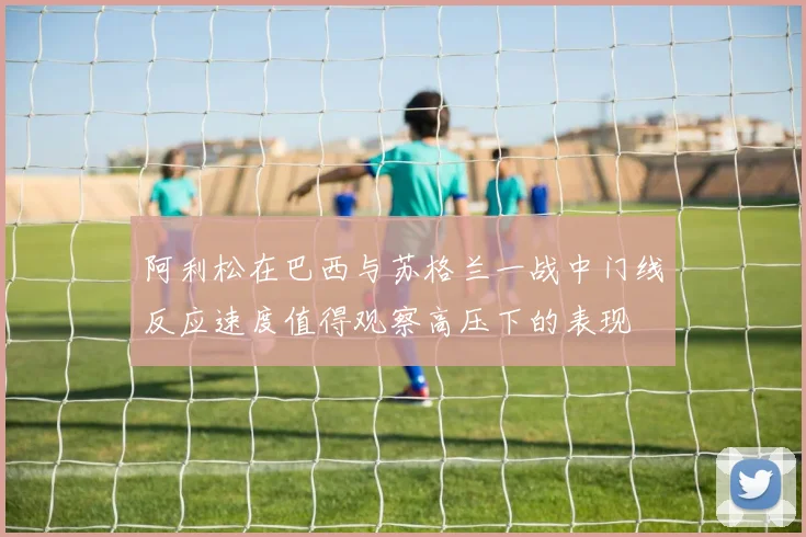 阿利松在巴西与苏格兰一战中门线反应速度值得观察高压下的表现