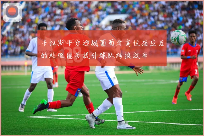 卡拉斯卡尔迎战葡萄牙高位接应后的处理能否提升球队转换效率