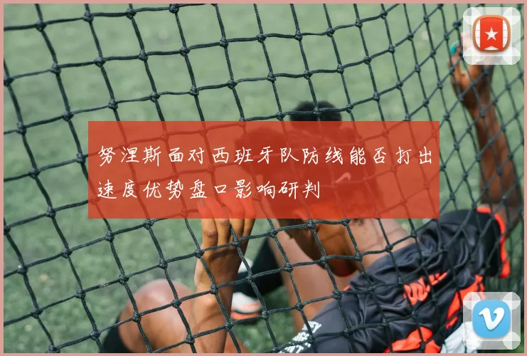 努涅斯面对西班牙队防线能否打出速度优势盘口影响研判