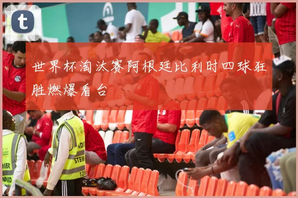 世界杯淘汰赛阿根廷比利时四球狂胜燃爆看台
