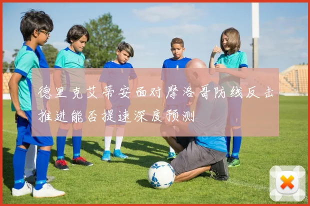 德里克艾蒂安面对摩洛哥防线反击推进能否提速深度预测
