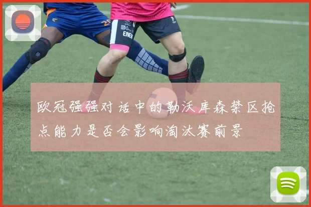 欧冠强强对话中的勒沃库森禁区抢点能力是否会影响淘汰赛前景
