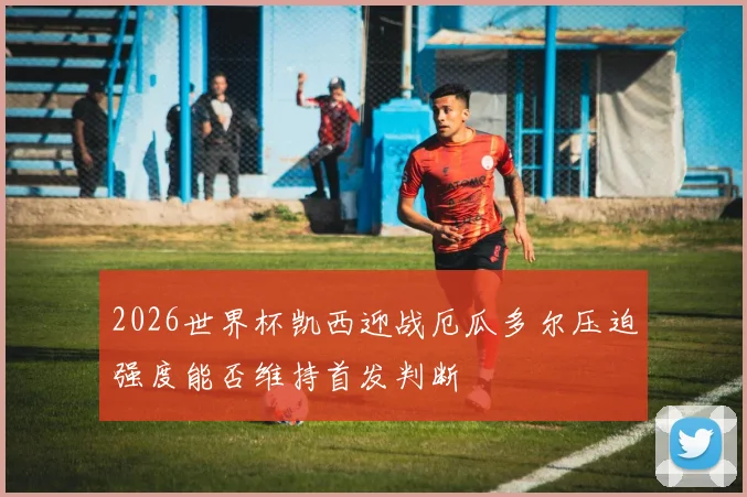 2026世界杯凯西迎战厄瓜多尔压迫强度能否维持首发判断