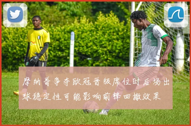 摩纳哥争夺欧冠晋级席位时后场出球稳定性可能影响前锋回撤效果