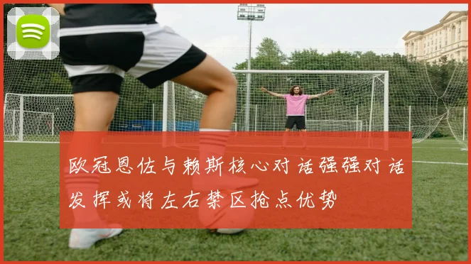 欧冠恩佐与赖斯核心对话强强对话发挥或将左右禁区抢点优势