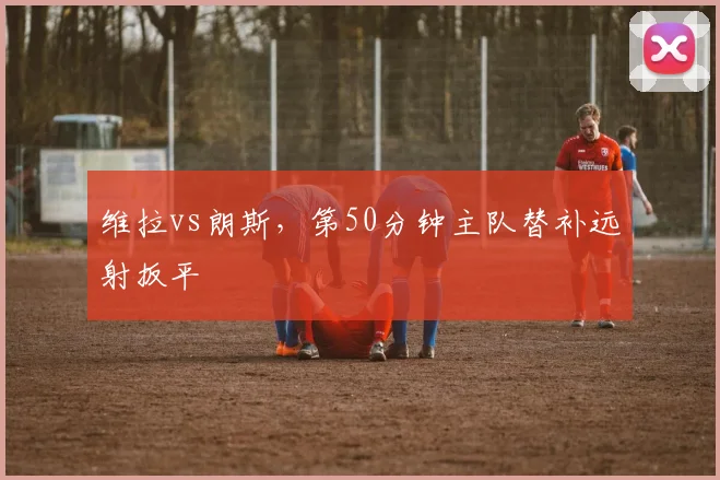 维拉vs朗斯，第50分钟主队替补远射扳平