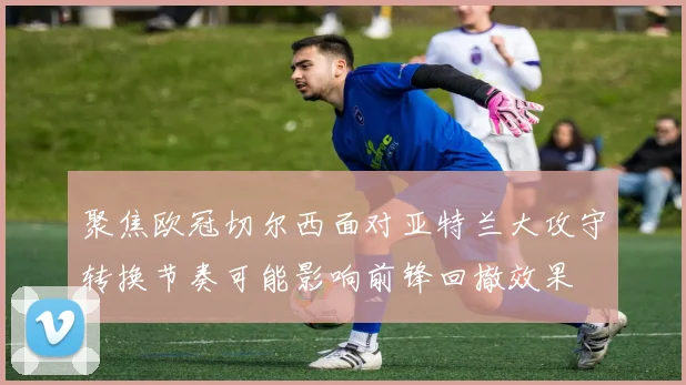 聚焦欧冠切尔西面对亚特兰大攻守转换节奏可能影响前锋回撤效果