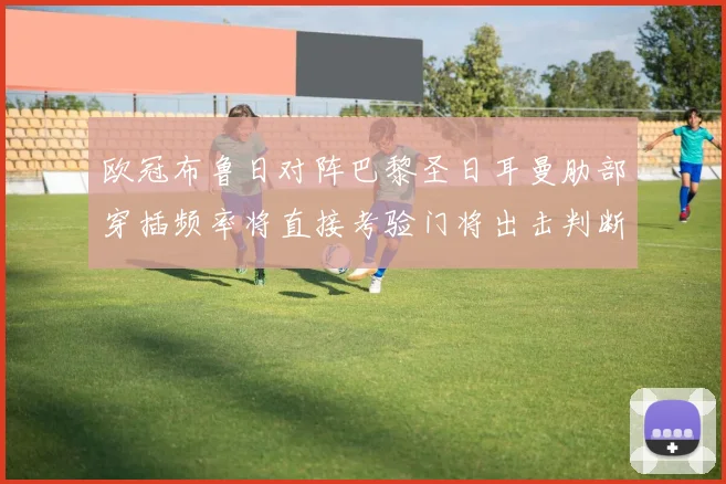 欧冠布鲁日对阵巴黎圣日耳曼肋部穿插频率将直接考验门将出击判断