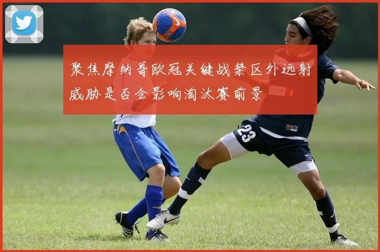 聚焦摩纳哥欧冠关键战禁区外远射威胁是否会影响淘汰赛前景
